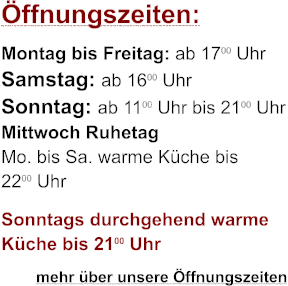 ffnungszeiten: Montag bis Freitag: ab 1700 Uhr Samstag: ab 1600 Uhr Sonntag: ab 1100 Uhr bis 2100 Uhr Mittwoch Ruhetag Mo. bis Sa. warme Kche bis 2200 Uhr Sonntags durchgehend warme Kche bis 2100 Uhr         mehr ber unsere ffnungszeiten